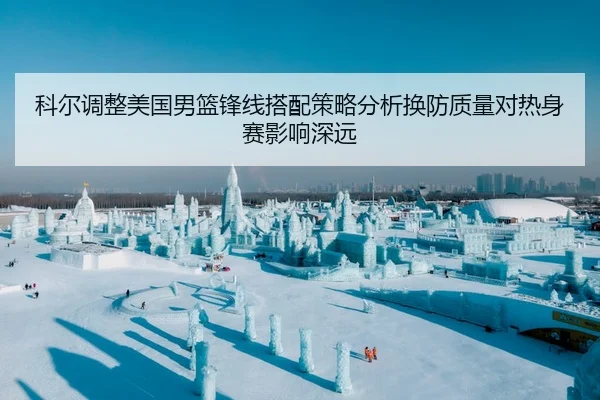 科尔调整美国男篮锋线搭配策略分析换防质量对热身赛影响深远