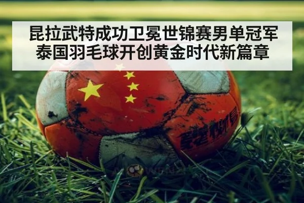 昆拉武特成功卫冕世锦赛男单冠军泰国羽毛球开创黄金时代新篇章
