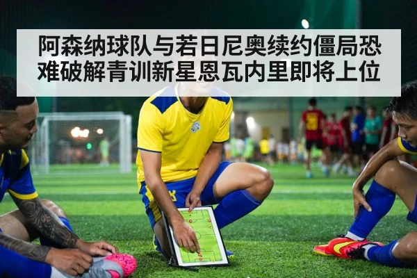 阿森纳球队与若日尼奥续约僵局恐难破解青训新星恩瓦内里即将上位